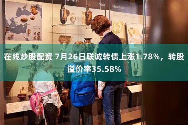 在线炒股配资 7月26日联诚转债上涨1.78%，转股溢价率35.58%