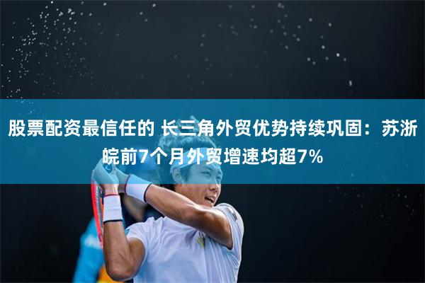 股票配资最信任的 长三角外贸优势持续巩固：苏浙皖前7个月外贸增速均超7%