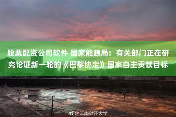 股票配资公司软件 国家能源局：有关部门正在研究论证新一轮的《巴黎协定》国家自主贡献目标