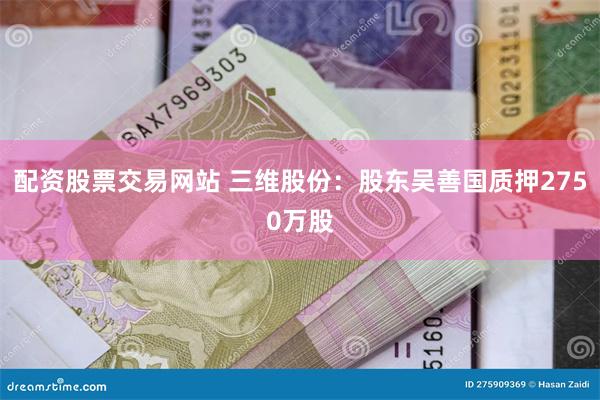 配资股票交易网站 三维股份：股东吴善国质押2750万股