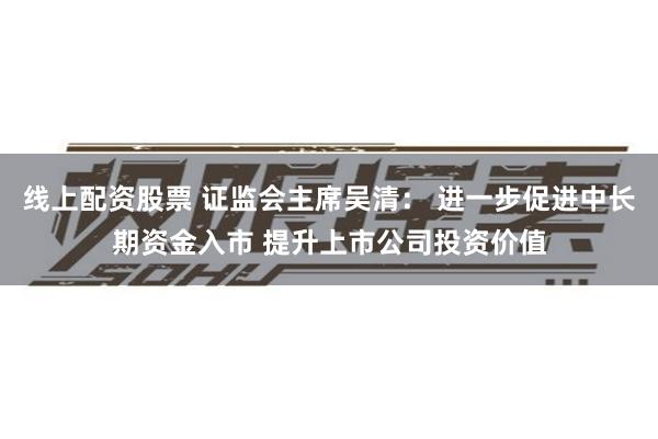 线上配资股票 证监会主席吴清： 进一步促进中长期资金入市 提升上市公司投资价值