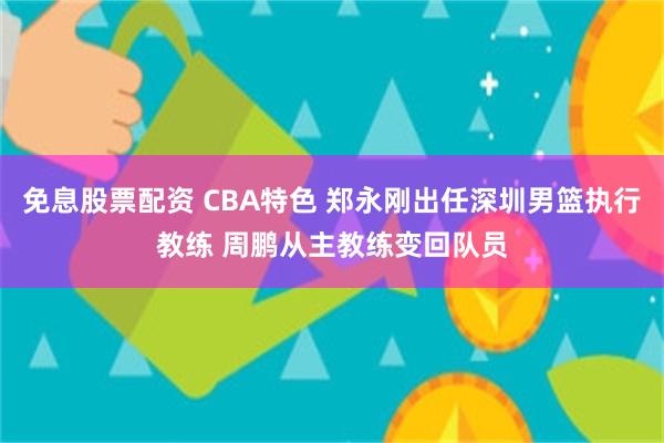 免息股票配资 CBA特色 郑永刚出任深圳男篮执行教练 周鹏从主教练变回队员