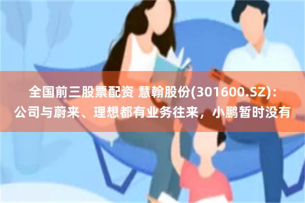 全国前三股票配资 慧翰股份(301600.SZ)：公司与蔚来、理想都有业务往来，小鹏暂时没有