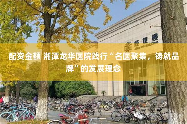 配资金额 湘潭龙华医院践行“名医聚集，铸就品牌”的发展理念