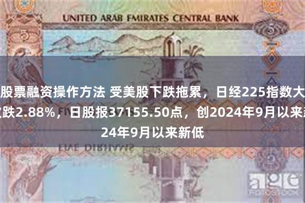 股票融资操作方法 受美股下跌拖累，日经225指数大幅收跌2.88%，日股报37155.50点，创2024年9月以来新低