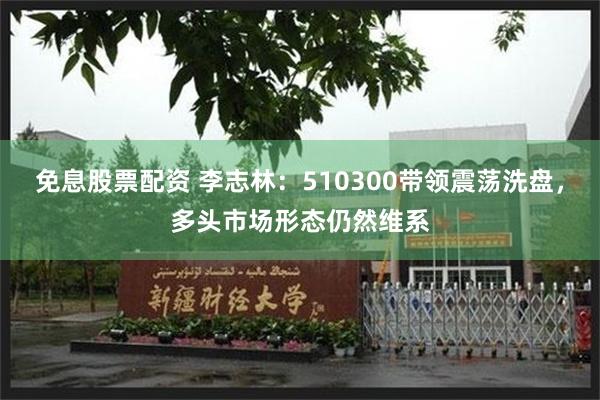 免息股票配资 李志林：510300带领震荡洗盘，多头市场形态仍然维系